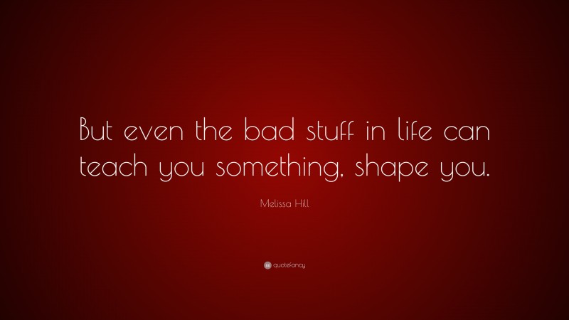 Melissa Hill Quote: “But even the bad stuff in life can teach you something, shape you.”