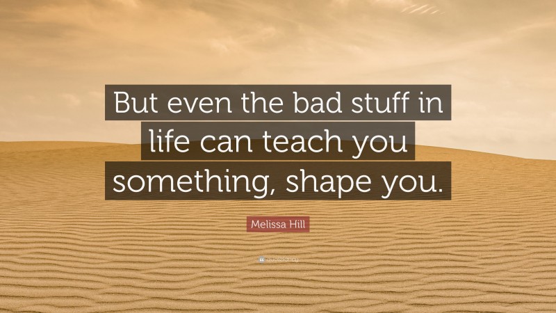 Melissa Hill Quote: “But even the bad stuff in life can teach you something, shape you.”