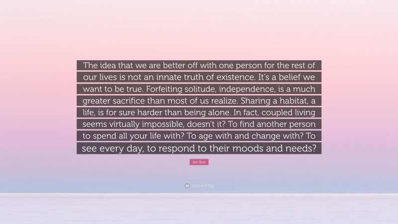 Iain Reid Quote: “The idea that we are better off with one person for the rest of our lives is not an innate truth of existence. It’s a belief we want to be true. Forfeiting solitude, independence, is a much greater sacrifice than most of us realize. Sharing a habitat, a life, is for sure harder than being alone. In fact, coupled living seems virtually impossible, doesn’t it? To find another person to spend all your life with? To age with and change with? To see every day, to respond to their moods and needs?”