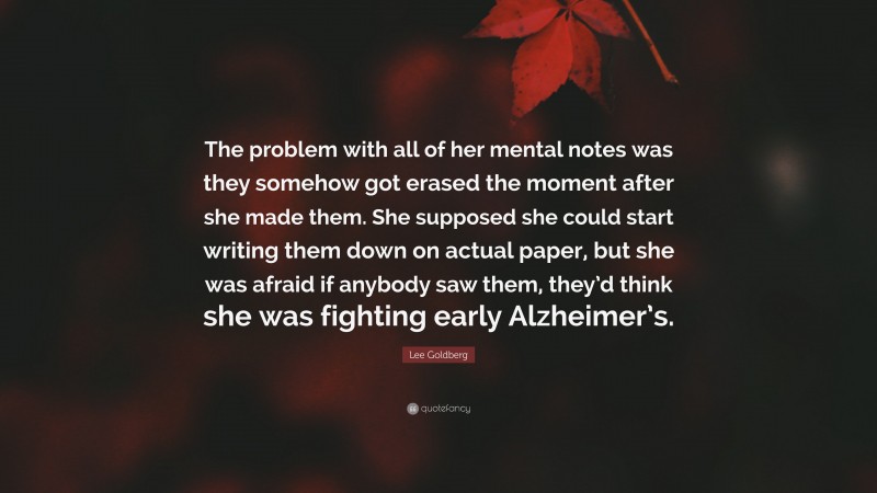 Lee Goldberg Quote: “The problem with all of her mental notes was they somehow got erased the moment after she made them. She supposed she could start writing them down on actual paper, but she was afraid if anybody saw them, they’d think she was fighting early Alzheimer’s.”