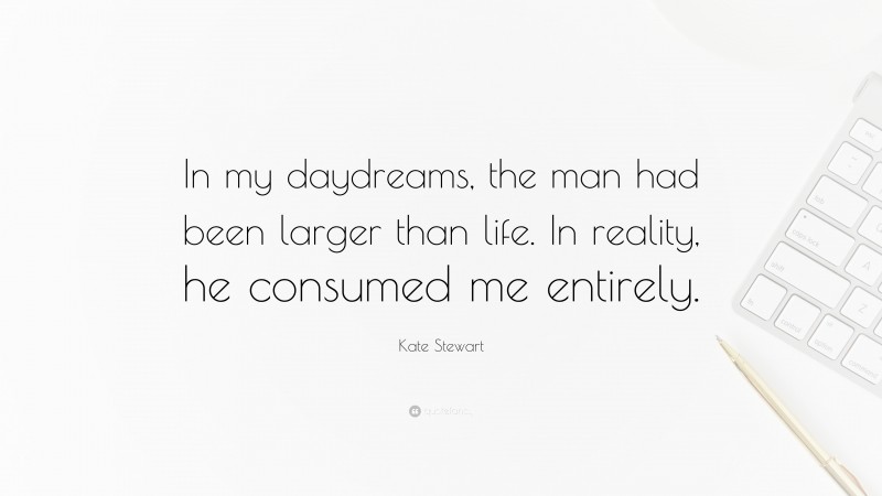 Kate Stewart Quote: “In my daydreams, the man had been larger than life. In reality, he consumed me entirely.”