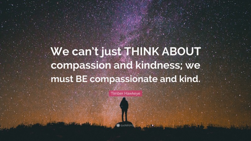 Timber Hawkeye Quote: “We can’t just THINK ABOUT compassion and kindness; we must BE compassionate and kind.”