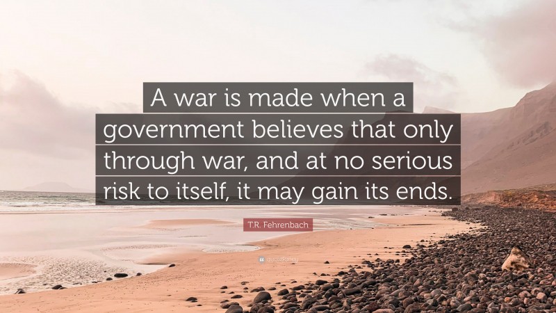 T.R. Fehrenbach Quote: “A war is made when a government believes that only through war, and at no serious risk to itself, it may gain its ends.”
