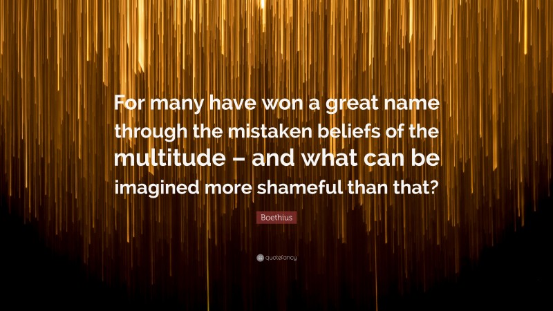 Boethius Quote: “For many have won a great name through the mistaken beliefs of the multitude – and what can be imagined more shameful than that?”