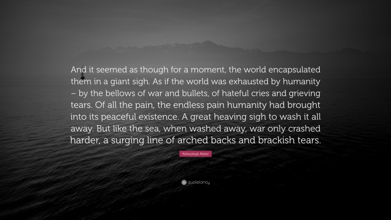 Kelseyleigh Reber Quote: “And it seemed as though for a moment, the world encapsulated them in a giant sigh. As if the world was exhausted by humanity – by the bellows of war and bullets, of hateful cries and grieving tears. Of all the pain, the endless pain humanity had brought into its peaceful existence. A great heaving sigh to wash it all away. But like the sea, when washed away, war only crashed harder, a surging line of arched backs and brackish tears.”