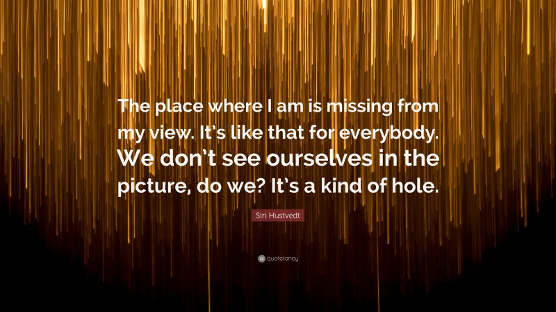 Siri Hustvedt Quote: “The place where I am is missing from my view. It’s like that for everybody. We don’t see ourselves in the picture, do we? It’s a kind of hole.”