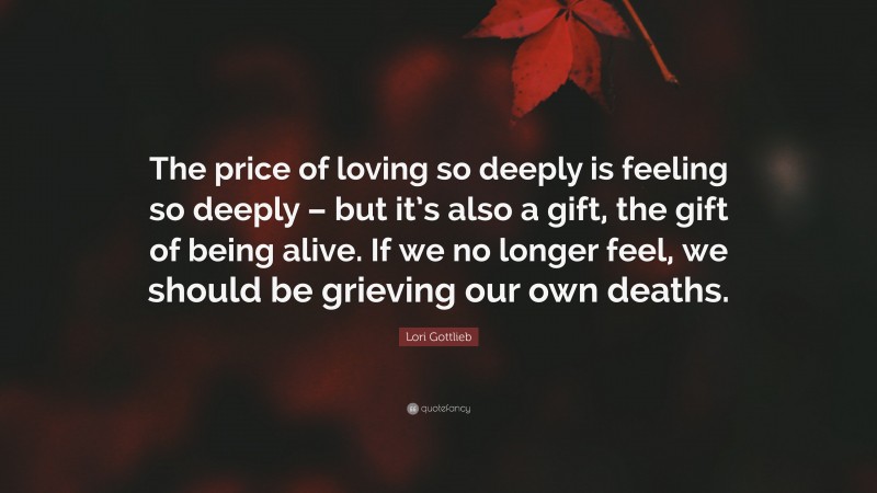 Lori Gottlieb Quote: “The price of loving so deeply is feeling so deeply – but it’s also a gift, the gift of being alive. If we no longer feel, we should be grieving our own deaths.”