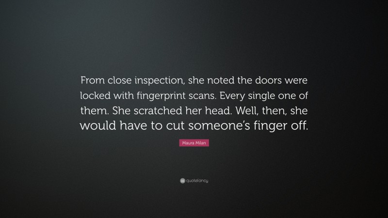 Maura Milan Quote: “From close inspection, she noted the doors were locked with fingerprint scans. Every single one of them. She scratched her head. Well, then, she would have to cut someone’s finger off.”