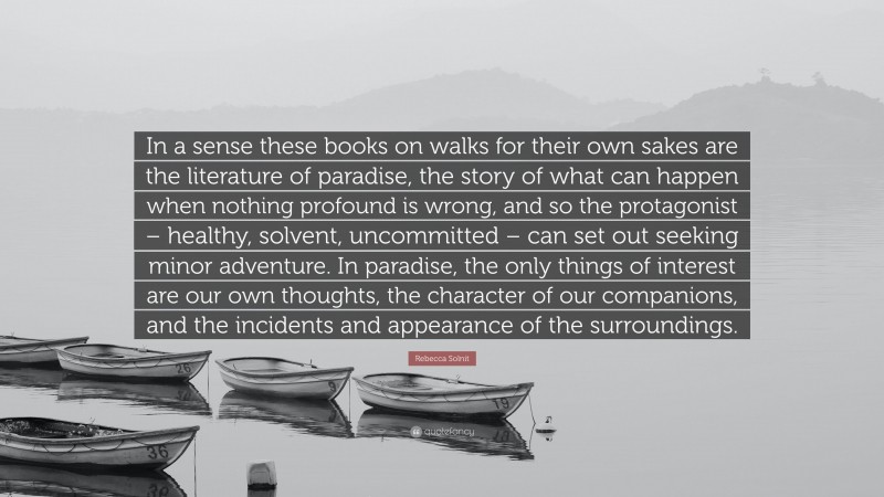 Rebecca Solnit Quote: “In a sense these books on walks for their own sakes are the literature of paradise, the story of what can happen when nothing profound is wrong, and so the protagonist – healthy, solvent, uncommitted – can set out seeking minor adventure. In paradise, the only things of interest are our own thoughts, the character of our companions, and the incidents and appearance of the surroundings.”