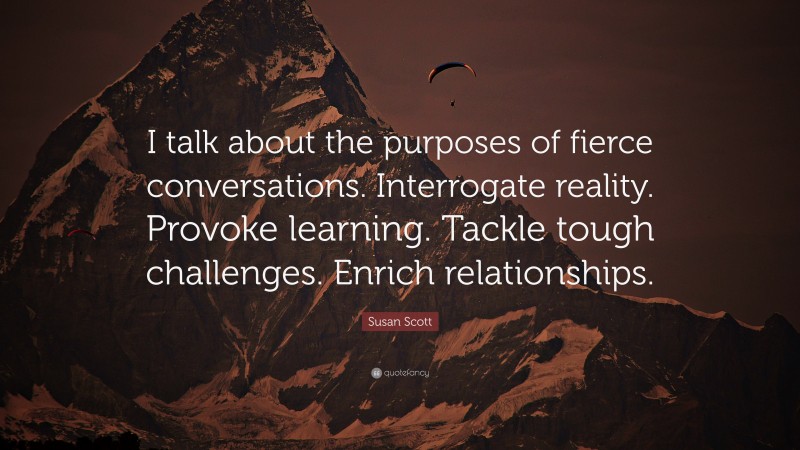 Susan Scott Quote: “I talk about the purposes of fierce conversations. Interrogate reality. Provoke learning. Tackle tough challenges. Enrich relationships.”