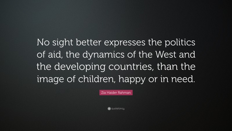 Zia Haider Rahman Quote: “No sight better expresses the politics of aid, the dynamics of the West and the developing countries, than the image of children, happy or in need.”