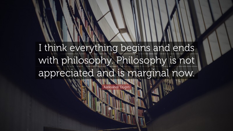 Aleksandr Dugin Quote: “I think everything begins and ends with philosophy. Philosophy is not appreciated and is marginal now.”