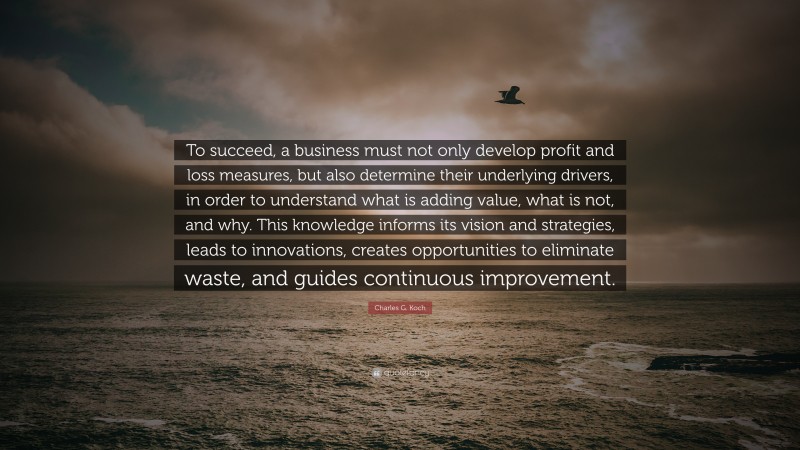 Charles G. Koch Quote: “To succeed, a business must not only develop profit and loss measures, but also determine their underlying drivers, in order to understand what is adding value, what is not, and why. This knowledge informs its vision and strategies, leads to innovations, creates opportunities to eliminate waste, and guides continuous improvement.”