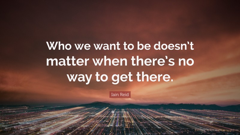 Iain Reid Quote: “Who we want to be doesn’t matter when there’s no way to get there.”