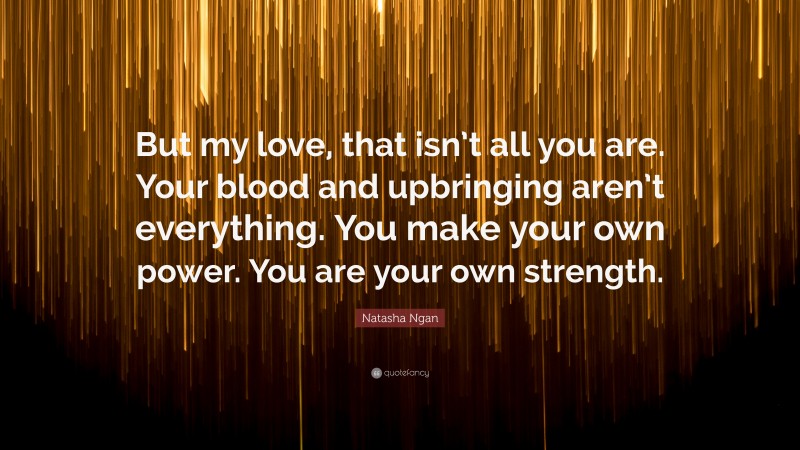 Natasha Ngan Quote: “But my love, that isn’t all you are. Your blood and upbringing aren’t everything. You make your own power. You are your own strength.”