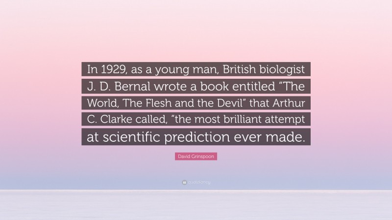 David Grinspoon Quote: “In 1929, as a young man, British biologist J. D. Bernal wrote a book entitled “The World, The Flesh and the Devil” that Arthur C. Clarke called, “the most brilliant attempt at scientific prediction ever made.”