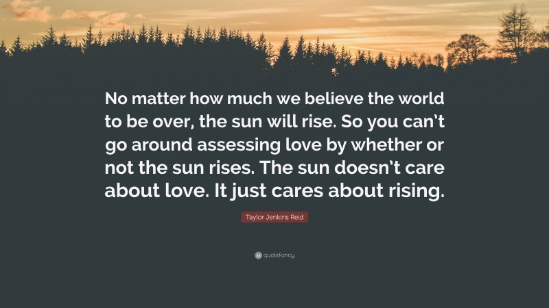 Taylor Jenkins Reid Quote: “No matter how much we believe the world to be over, the sun will rise. So you can’t go around assessing love by whether or not the sun rises. The sun doesn’t care about love. It just cares about rising.”