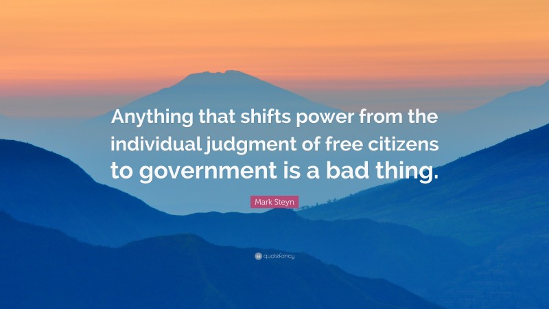 Mark Steyn Quote: “Anything that shifts power from the individual judgment of free citizens to government is a bad thing.”