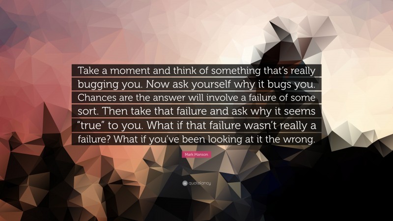 Mark Manson Quote: “Take a moment and think of something that’s really bugging you. Now ask yourself why it bugs you. Chances are the answer will involve a failure of some sort. Then take that failure and ask why it seems “true” to you. What if that failure wasn’t really a failure? What if you’ve been looking at it the wrong.”