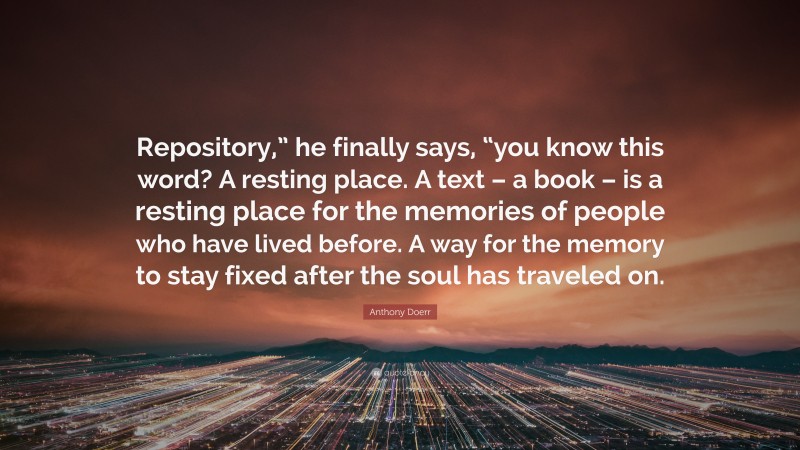 Anthony Doerr Quote: “Repository,” he finally says, “you know this word? A resting place. A text – a book – is a resting place for the memories of people who have lived before. A way for the memory to stay fixed after the soul has traveled on.”