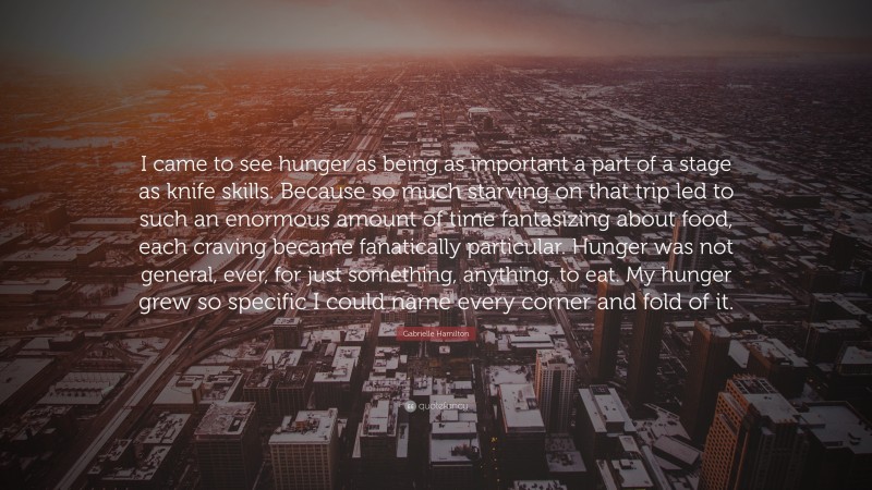 Gabrielle Hamilton Quote: “I came to see hunger as being as important a part of a stage as knife skills. Because so much starving on that trip led to such an enormous amount of time fantasizing about food, each craving became fanatically particular. Hunger was not general, ever, for just something, anything, to eat. My hunger grew so specific I could name every corner and fold of it.”