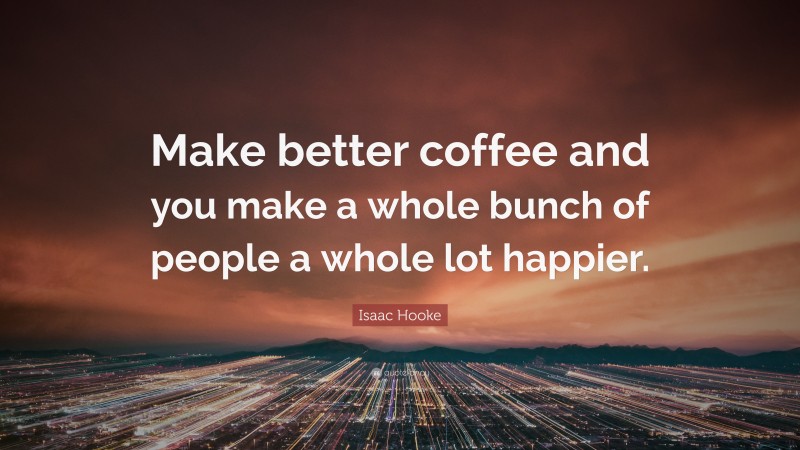 Isaac Hooke Quote: “Make better coffee and you make a whole bunch of people a whole lot happier.”