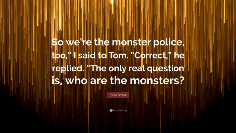 John Scalzi Quote: “So we’re the monster police, too,” I said to Tom. “Correct,” he replied. “The only real question is, who are the monsters?”