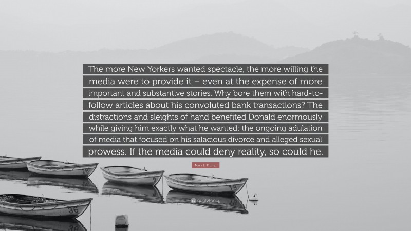 Mary L. Trump Quote: “The more New Yorkers wanted spectacle, the more willing the media were to provide it – even at the expense of more important and substantive stories. Why bore them with hard-to-follow articles about his convoluted bank transactions? The distractions and sleights of hand benefited Donald enormously while giving him exactly what he wanted: the ongoing adulation of media that focused on his salacious divorce and alleged sexual prowess. If the media could deny reality, so could he.”