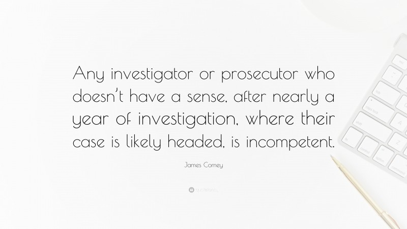 James Comey Quote: “Any investigator or prosecutor who doesn’t have a sense, after nearly a year of investigation, where their case is likely headed, is incompetent.”