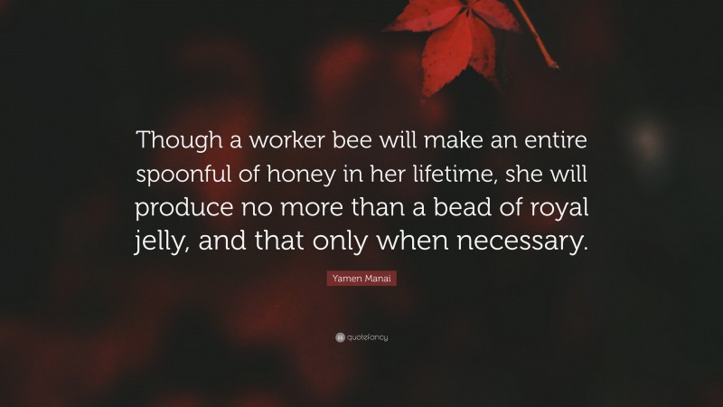 Yamen Manai Quote: “Though a worker bee will make an entire spoonful of honey in her lifetime, she will produce no more than a bead of royal jelly, and that only when necessary.”