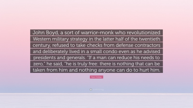Ryan Holiday Quote: “John Boyd, a sort of warrior-monk who revolutionized Western military strategy in the latter half of the twentieth century, refused to take checks from defense contractors and deliberately lived in a small condo even as he advised presidents and generals. “If a man can reduce his needs to zero,” he said, “he is truly free: there is nothing that can be taken from him and nothing anyone can do to hurt him.”