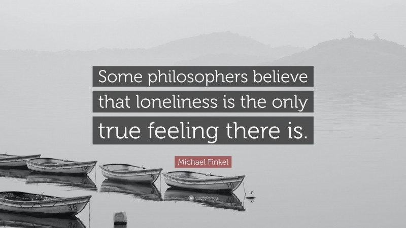 Michael Finkel Quote: “Some philosophers believe that loneliness is the only true feeling there is.”