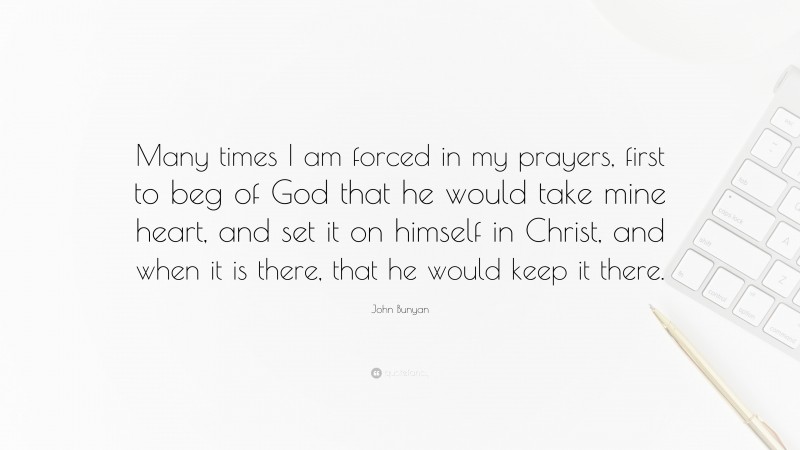 John Bunyan Quote: “Many times I am forced in my prayers, first to beg of God that he would take mine heart, and set it on himself in Christ, and when it is there, that he would keep it there.”
