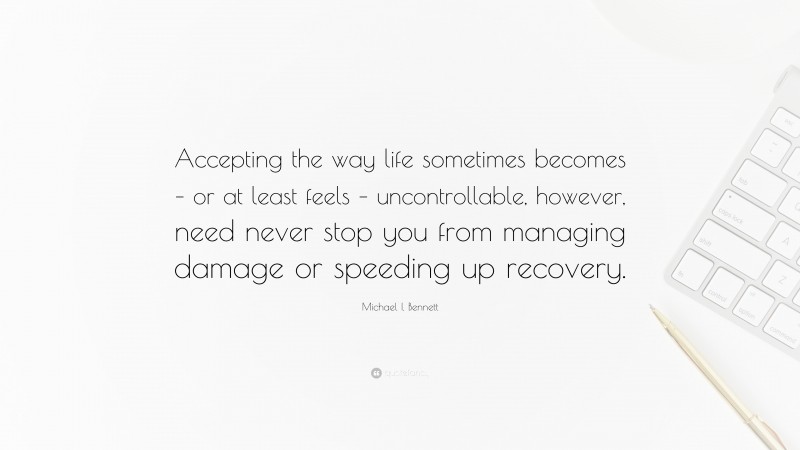 Michael I. Bennett Quote: “Accepting the way life sometimes becomes – or at least feels – uncontrollable, however, need never stop you from managing damage or speeding up recovery.”