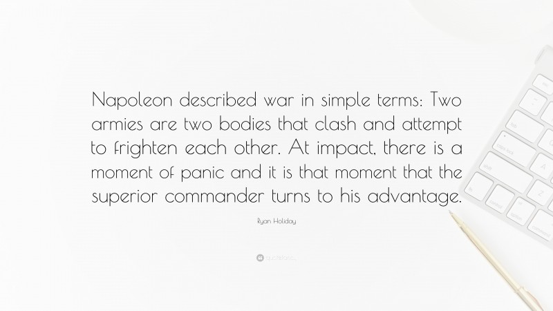 Ryan Holiday Quote: “Napoleon described war in simple terms: Two armies are two bodies that clash and attempt to frighten each other. At impact, there is a moment of panic and it is that moment that the superior commander turns to his advantage.”