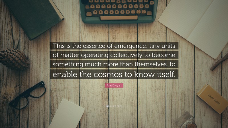 Ann Druyan Quote: “This is the essence of emergence: tiny units of matter operating collectively to become something much more than themselves, to enable the cosmos to know itself.”
