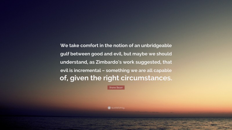 Shane Bauer Quote: “We take comfort in the notion of an unbridgeable gulf between good and evil, but maybe we should understand, as Zimbardo’s work suggested, that evil is incremental – something we are all capable of, given the right circumstances.”