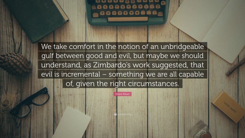 Shane Bauer Quote: “We take comfort in the notion of an unbridgeable gulf between good and evil, but maybe we should understand, as Zimbardo’s work suggested, that evil is incremental – something we are all capable of, given the right circumstances.”