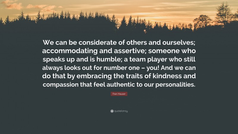 Fran Hauser Quote: “We can be considerate of others and ourselves; accommodating and assertive; someone who speaks up and is humble; a team player who still always looks out for number one – you! And we can do that by embracing the traits of kindness and compassion that feel authentic to our personalities.”