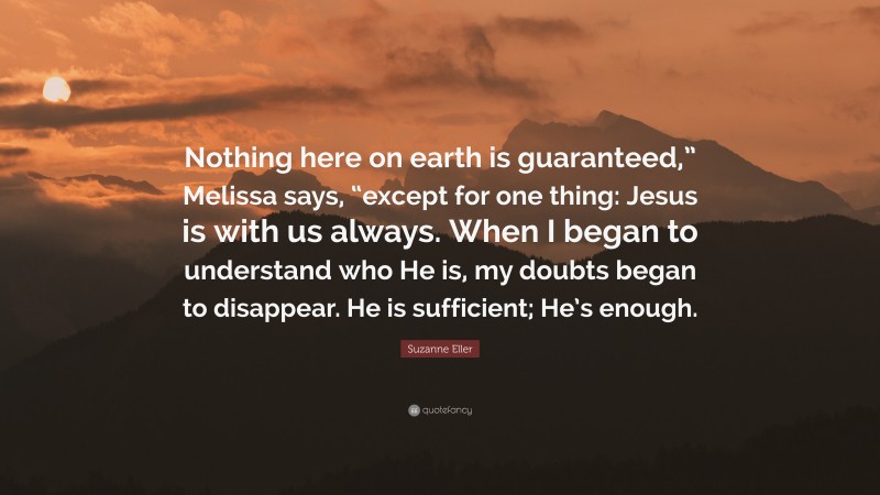 Suzanne Eller Quote: “Nothing here on earth is guaranteed,” Melissa says, “except for one thing: Jesus is with us always. When I began to understand who He is, my doubts began to disappear. He is sufficient; He’s enough.”