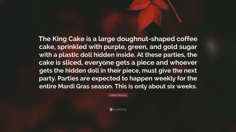 Colleen Mooney Quote: “The King Cake is a large doughnut-shaped coffee cake, sprinkled with purple, green, and gold sugar with a plastic doll hidden inside. At these parties, the cake is sliced, everyone gets a piece and whoever gets the hidden doll in their piece, must give the next party. Parties are expected to happen weekly for the entire Mardi Gras season. This is only about six weeks.”