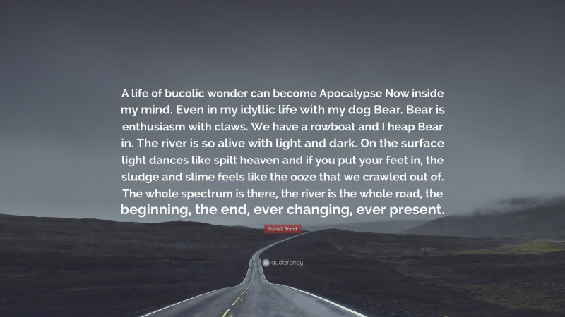 Russell Brand Quote: “A life of bucolic wonder can become Apocalypse Now inside my mind. Even in my idyllic life with my dog Bear. Bear is enthusiasm with claws. We have a rowboat and I heap Bear in. The river is so alive with light and dark. On the surface light dances like spilt heaven and if you put your feet in, the sludge and slime feels like the ooze that we crawled out of. The whole spectrum is there, the river is the whole road, the beginning, the end, ever changing, ever present.”