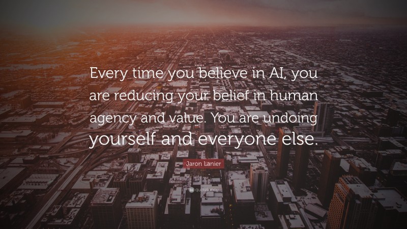 Jaron Lanier Quote: “Every time you believe in AI, you are reducing your belief in human agency and value. You are undoing yourself and everyone else.”