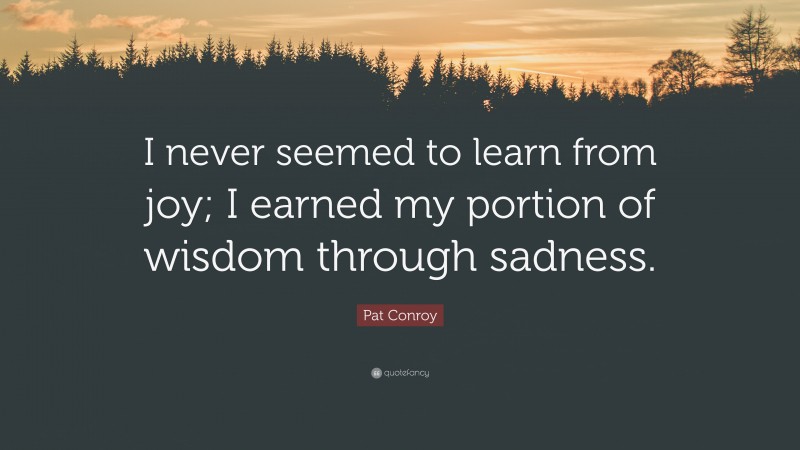 Pat Conroy Quote: “I never seemed to learn from joy; I earned my portion of wisdom through sadness.”