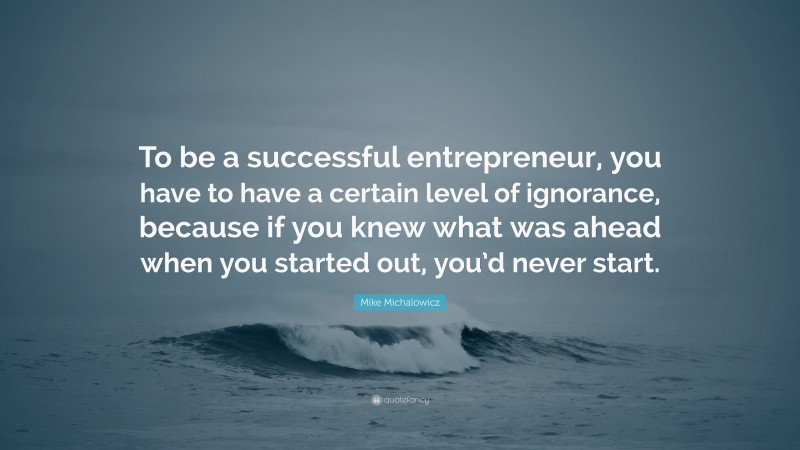 Mike Michalowicz Quote: “To be a successful entrepreneur, you have to have a certain level of ignorance, because if you knew what was ahead when you started out, you’d never start.”