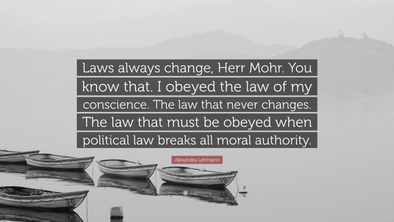 Alexandra Lehmann Quote: “Laws always change, Herr Mohr. You know that. I obeyed the law of my conscience. The law that never changes. The law that must be obeyed when political law breaks all moral authority.”