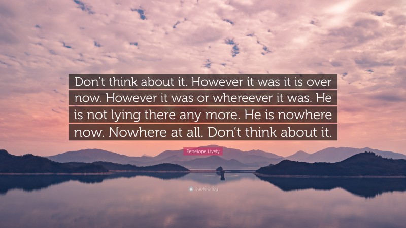 Penelope Lively Quote: “Don’t think about it. However it was it is over now. However it was or whereever it was. He is not lying there any more. He is nowhere now. Nowhere at all. Don’t think about it.”