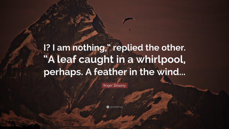 Roger Zelazny Quote: “I? I am nothing,” replied the other. “A leaf caught in a whirlpool, perhaps. A feather in the wind...”