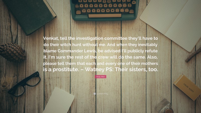 Andy Weir Quote: “Venkat, tell the investigation committee they’ll have to do their witch hunt without me. And when they inevitably blame Commander Lewis, be advised I’ll publicly refute it. I’m sure the rest of the crew will do the same. Also, please tell them that each and every one of their mothers is a prostitute. – Watney PS: Their sisters, too.”