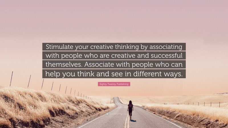 Eighty Twenty Publishing Quote: “Stimulate your creative thinking by associating with people who are creative and successful themselves. Associate with people who can help you think and see in different ways.”